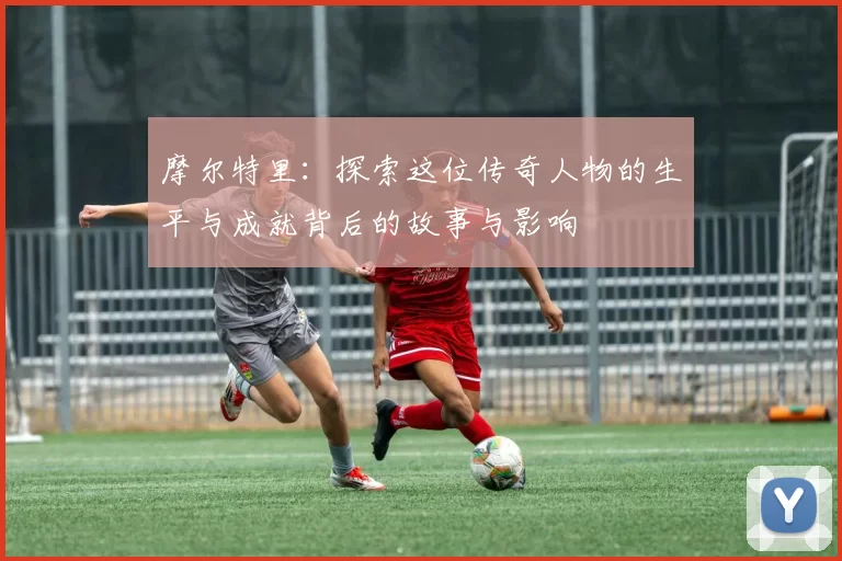 摩尔特里：探索这位传奇人物的生平与成就背后的故事与影响