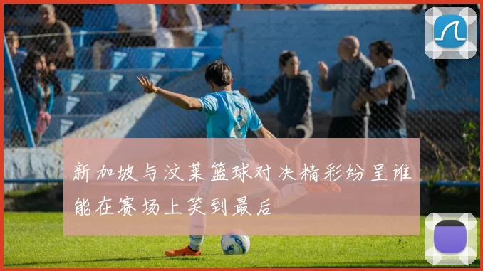 新加坡与汶莱篮球对决精彩纷呈谁能在赛场上笑到最后