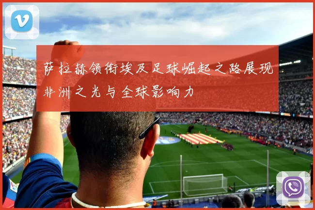 萨拉赫领衔埃及足球崛起之路展现非洲之光与全球影响力