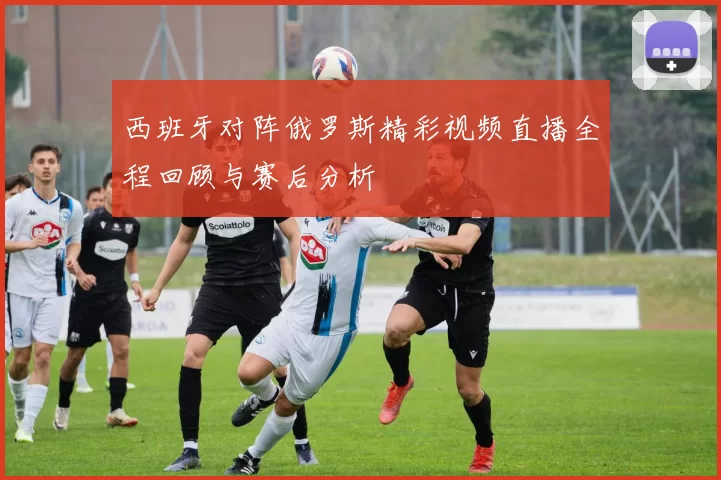 西班牙对阵俄罗斯精彩视频直播全程回顾与赛后分析