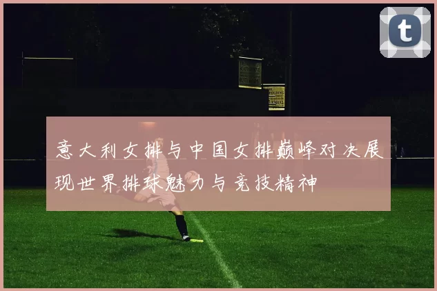 意大利女排与中国女排巅峰对决展现世界排球魅力与竞技精神