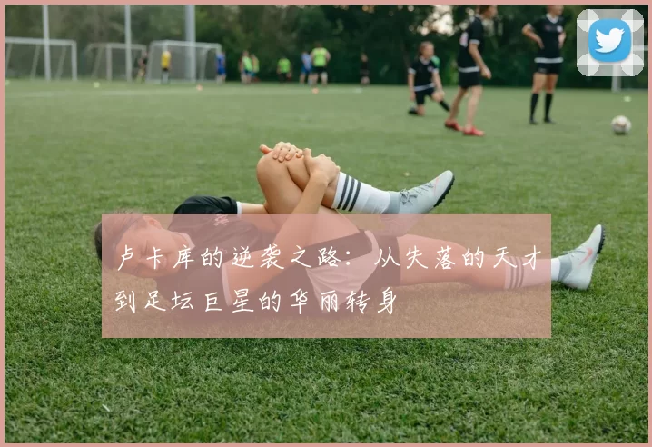 卢卡库的逆袭之路：从失落的天才到足坛巨星的华丽转身