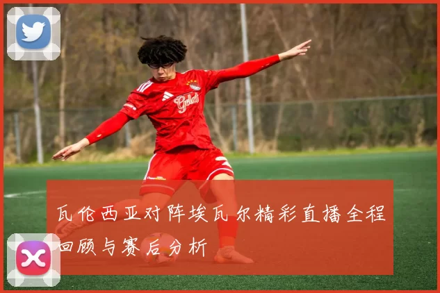 瓦伦西亚对阵埃瓦尔精彩直播全程回顾与赛后分析