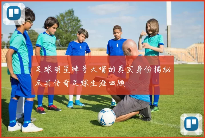 足球明星绰号大嘴的真实身份揭秘及其传奇足球生涯回顾