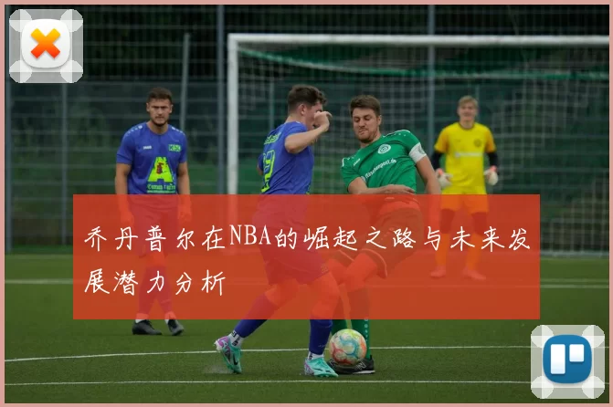 乔丹普尔在NBA的崛起之路与未来发展潜力分析