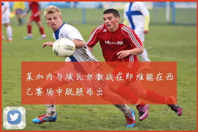 莱加内与埃瓦尔激战在即谁能在西乙赛场中脱颖而出